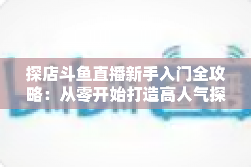 探店斗鱼直播新手入门全攻略:从零开始打造高人气探店直播间的实用指南 探店斗鱼直播新手入门全攻略:从零开始打造高人气探店直播间的实用指南