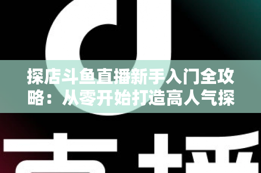 探店斗鱼直播新手入门全攻略：从零开始打造高人气探店直播间的实用指南