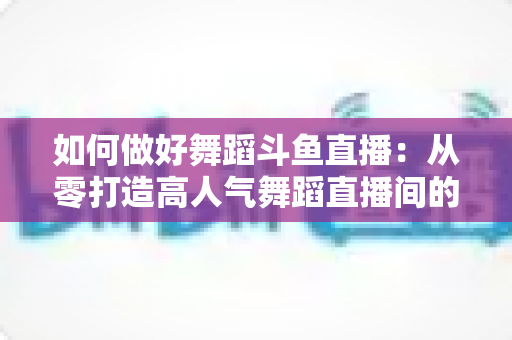 如何做好舞蹈斗鱼直播:从零打造高人气舞蹈直播间的完整实战指南 如何做好舞蹈斗鱼直播:从零打造高人气舞蹈直播间的完整实战指南