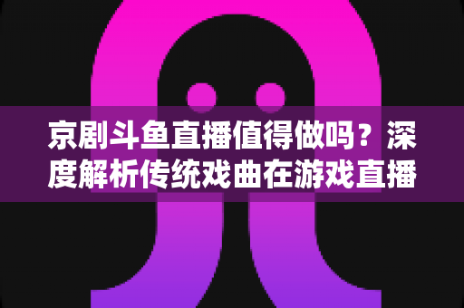 京剧斗鱼直播值得做吗?深度解析传统戏曲在游戏直播平台的机遇、挑战与实操策略 京剧斗鱼直播值得做吗?深度解析传统戏曲在游戏直播平台的机遇、挑战与实操策略