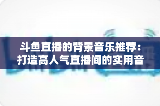 斗鱼直播的背景音乐推荐：打造高人气直播间的实用音乐指南与避坑攻略