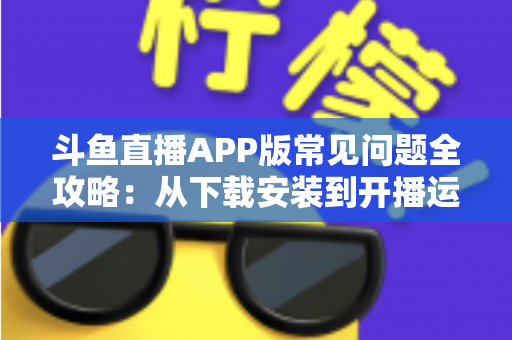 斗鱼直播APP版常见问题全攻略：从下载安装到开播运营，一篇文章解决你的所有疑惑