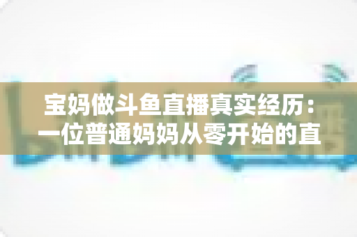 宝妈做斗鱼直播真实经历：一位普通妈妈从零开始的直播成长路与避坑指南