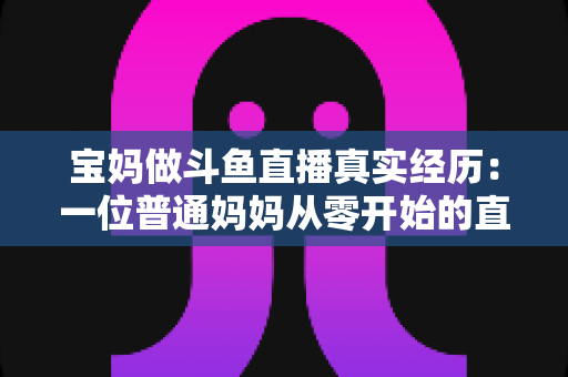 宝妈做斗鱼直播真实经历：一位普通妈妈从零开始的直播成长路与避坑指南