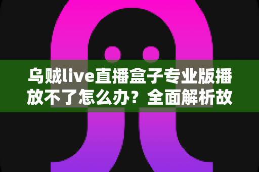 乌贼live直播盒子专业版播放不了怎么办？全面解析故障原因与高效解决技巧