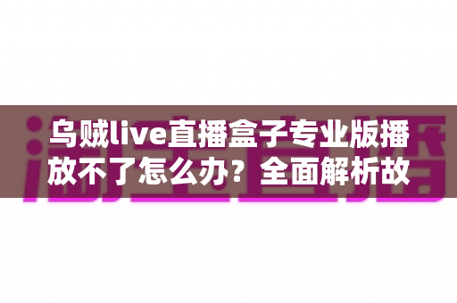 乌贼live直播盒子专业版播放不了怎么办？全面解析故障原因与高效解决技巧