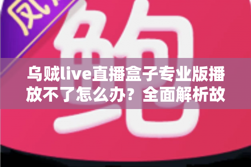 乌贼live直播盒子专业版播放不了怎么办？全面解析故障原因与高效解决技巧
