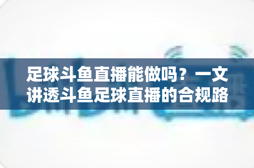足球斗鱼直播能做吗？一文讲透斗鱼足球直播的合规路径、热门玩法与变现全攻略
