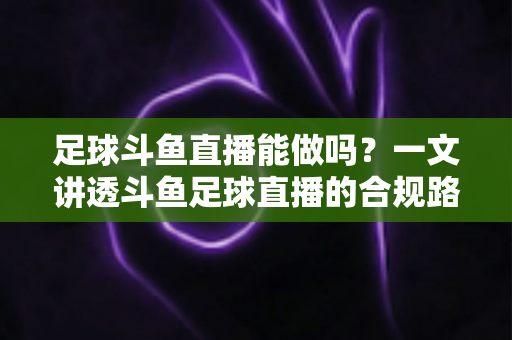足球斗鱼直播能做吗？一文讲透斗鱼足球直播的合规路径、热门玩法与变现全攻略