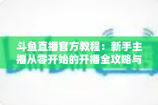 斗鱼直播官方教程:新手主播从零开始的开播全攻略与实战指南 斗鱼直播官方教程:新手主播从零开始的开播全攻略与实战指南