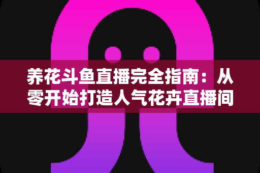 养花斗鱼直播完全指南:从零开始打造人气花卉直播间的实用秘籍 养花斗鱼直播完全指南:从零开始打造人气花卉直播间的实用秘籍