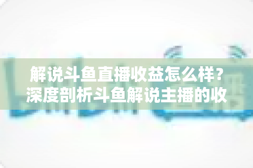 解说斗鱼直播收益怎么样?深度剖析斗鱼解说主播的收入构成、行业现状与赚钱潜力 解说斗鱼直播收益怎么样?深度剖析斗鱼解说主播的收入构成、行业现状与赚钱潜力