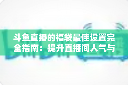斗鱼直播的福袋最佳设置完全指南:提升直播间人气与互动的实用技巧 斗鱼直播的福袋最佳设置完全指南:提升直播间人气与互动的实用技巧