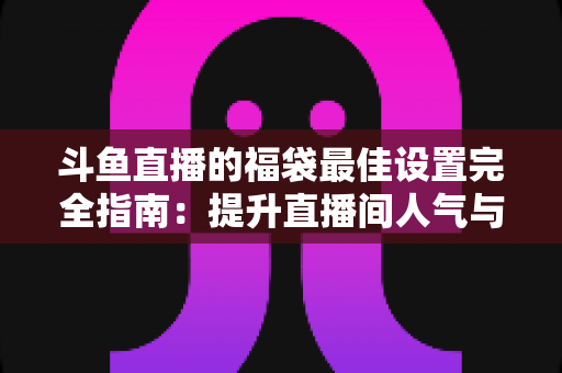 斗鱼直播的福袋最佳设置完全指南:提升直播间人气与互动的实用技巧 斗鱼直播的福袋最佳设置完全指南:提升直播间人气与互动的实用技巧