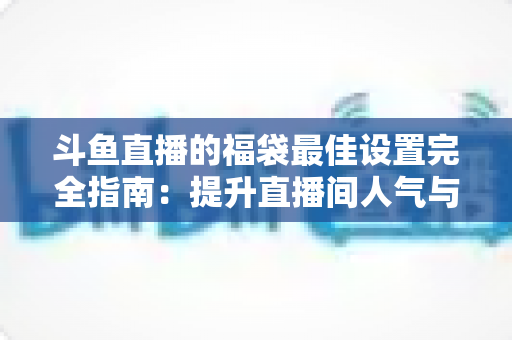 斗鱼直播的福袋最佳设置完全指南：提升直播间人气与互动的实用技巧
