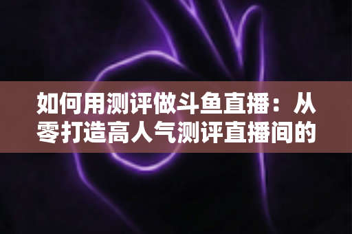 如何用测评做斗鱼直播：从零打造高人气测评直播间的实战指南