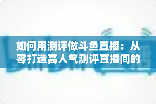 如何用测评做斗鱼直播：从零打造高人气测评直播间的实战指南