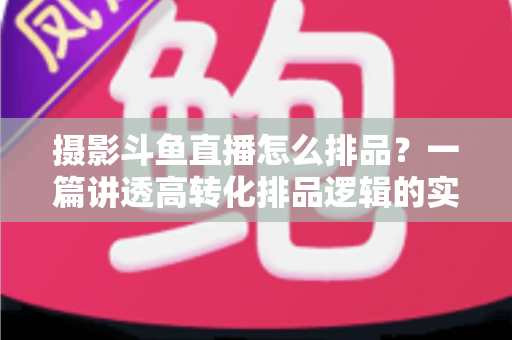 摄影斗鱼直播怎么排品?一篇讲透高转化排品逻辑的实战全攻略 摄影斗鱼直播怎么排品?一篇讲透高转化排品逻辑的实战全攻略