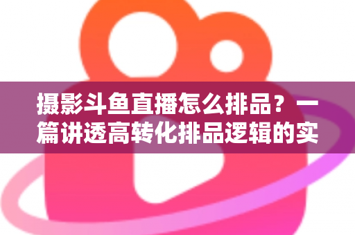 摄影斗鱼直播怎么排品?一篇讲透高转化排品逻辑的实战全攻略 摄影斗鱼直播怎么排品?一篇讲透高转化排品逻辑的实战全攻略