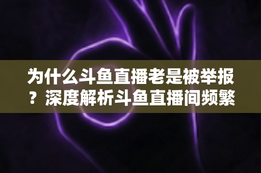 为什么斗鱼直播老是被举报?深度解析斗鱼直播间频繁被举报的真正原因与实用应对指南 为什么斗鱼直播老是被举报?深度解析斗鱼直播间频繁被举报的真正原因与实用应对指南