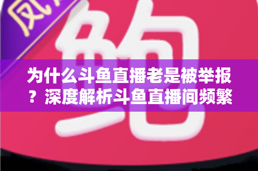 为什么斗鱼直播老是被举报？深度解析斗鱼直播间频繁被举报的真正原因与实用应对指南