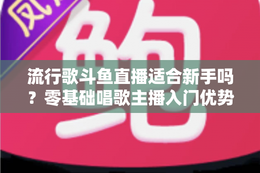 流行歌斗鱼直播适合新手吗?零基础唱歌主播入门优势、实操指南与人气增长全解析 流行歌斗鱼直播适合新手吗?零基础唱歌主播入门优势、实操指南与人气增长全解析