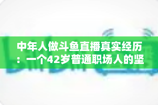 中年人做斗鱼直播真实经历：一个42岁普通职场人的坚持、挣扎与收获全记录