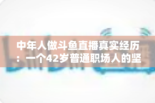 中年人做斗鱼直播真实经历：一个42岁普通职场人的坚持、挣扎与收获全记录