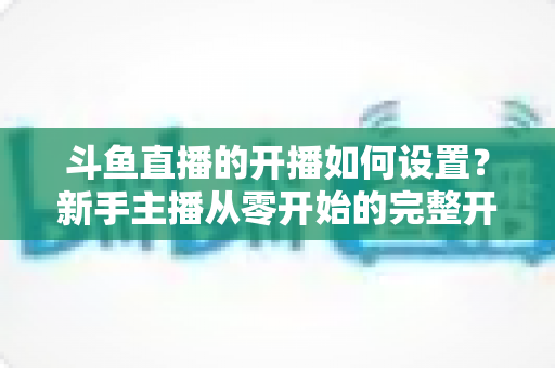 斗鱼直播的开播如何设置?新手主播从零开始的完整开播设置指南 斗鱼直播的开播如何设置?新手主播从零开始的完整开播设置指南