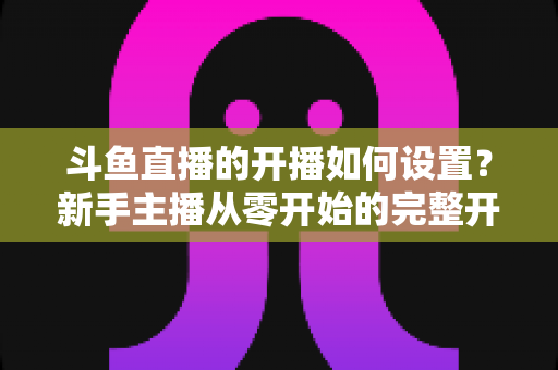 斗鱼直播的开播如何设置?新手主播从零开始的完整开播设置指南 斗鱼直播的开播如何设置?新手主播从零开始的完整开播设置指南