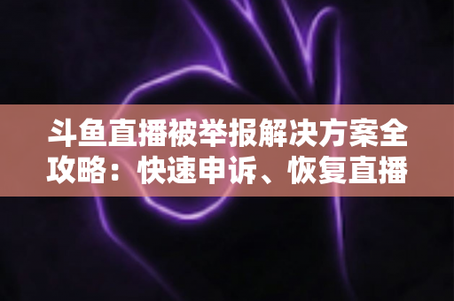 斗鱼直播被举报解决方案全攻略:快速申诉、恢复直播与预防处罚的实用指南 斗鱼直播被举报解决方案全攻略:快速申诉、恢复直播与预防处罚的实用指南