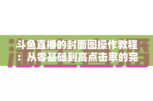 斗鱼直播的封面图操作教程：从零基础到高点击率的完整封面设置指南