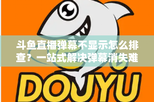 斗鱼直播弹幕不显示怎么排查？一站式解决弹幕消失难题的实用指南