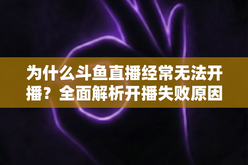 为什么斗鱼直播经常无法开播？全面解析开播失败原因与实用解决方案