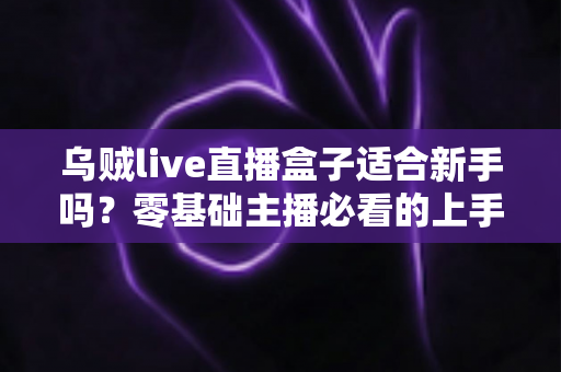 乌贼live直播盒子适合新手吗？零基础主播必看的上手指南与真实评测
