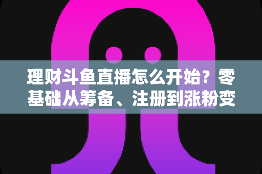 理财斗鱼直播怎么开始？零基础从筹备、注册到涨粉变现的全流程实战指南
