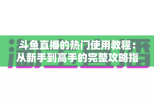 斗鱼直播的热门使用教程:从新手到高手的完整攻略指南 斗鱼直播的热门使用教程:从新手到高手的完整攻略指南
