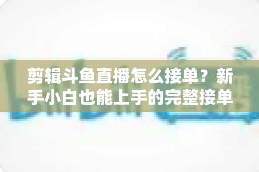 剪辑斗鱼直播怎么接单?新手小白也能上手的完整接单攻略与变现指南 剪辑斗鱼直播怎么接单?新手小白也能上手的完整接单攻略与变现指南