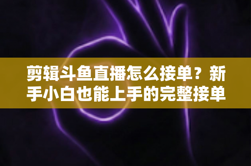 剪辑斗鱼直播怎么接单?新手小白也能上手的完整接单攻略与变现指南 剪辑斗鱼直播怎么接单?新手小白也能上手的完整接单攻略与变现指南