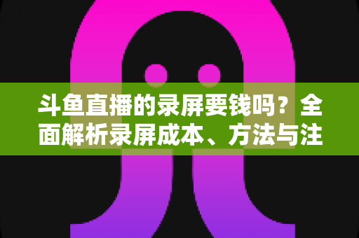 斗鱼直播的录屏要钱吗?全面解析录屏成本、方法与注意事项 斗鱼直播的录屏要钱吗?全面解析录屏成本、方法与注意事项