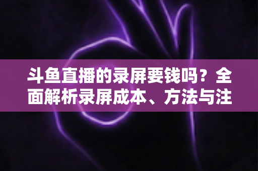 斗鱼直播的录屏要钱吗？全面解析录屏成本、方法与注意事项