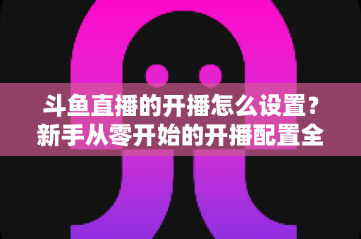 斗鱼直播的开播怎么设置?新手从零开始的开播配置全攻略与实用技巧分享 斗鱼直播的开播怎么设置?新手从零开始的开播配置全攻略与实用技巧分享