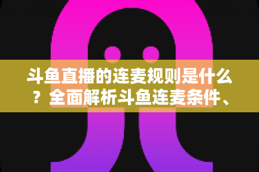 斗鱼直播的连麦规则是什么？全面解析斗鱼连麦条件、流程与违规红线的新手必读指南