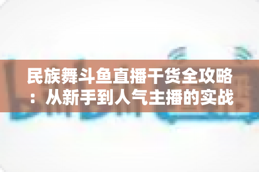 民族舞斗鱼直播干货全攻略：从新手到人气主播的实战秘籍