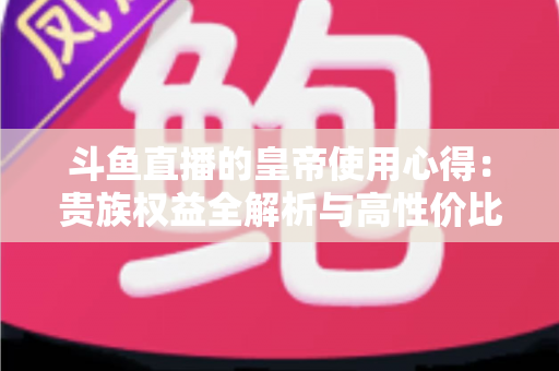 斗鱼直播的皇帝使用心得：贵族权益全解析与高性价比实战指南
