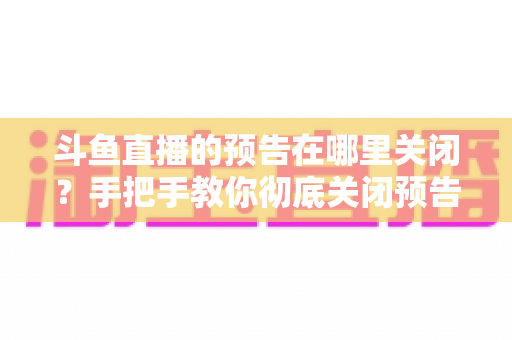 斗鱼直播的预告在哪里关闭?手把手教你彻底关闭预告提醒的完整攻略 斗鱼直播的预告在哪里关闭?手把手教你彻底关闭预告提醒的完整攻略
