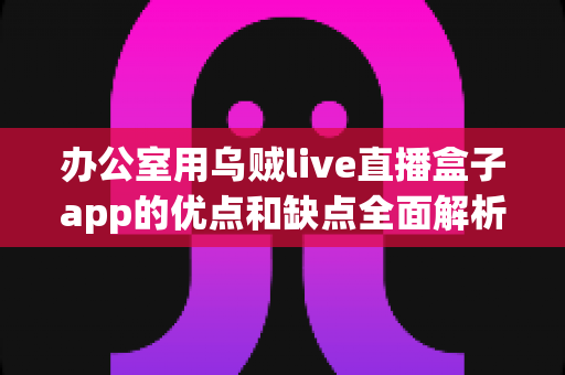 办公室用乌贼live直播盒子app的优点和缺点全面解析：职场人士挑选直播工具的实用评测指南