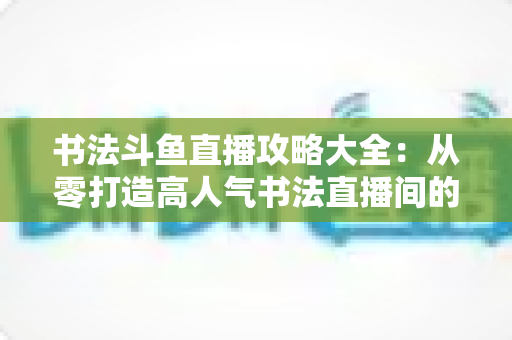 书法斗鱼直播攻略大全:从零打造高人气书法直播间的实战秘籍 书法斗鱼直播攻略大全:从零打造高人气书法直播间的实战秘籍