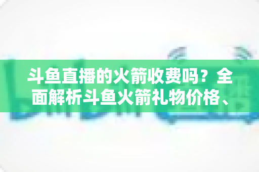 斗鱼直播的火箭收费吗?全面解析斗鱼火箭礼物价格、充值流程与理性消费指南 斗鱼直播的火箭收费吗?全面解析斗鱼火箭礼物价格、充值流程与理性消费指南