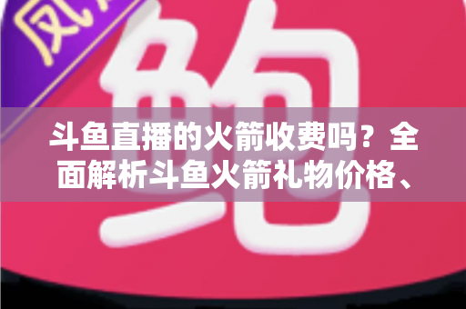 斗鱼直播的火箭收费吗?全面解析斗鱼火箭礼物价格、充值流程与理性消费指南 斗鱼直播的火箭收费吗?全面解析斗鱼火箭礼物价格、充值流程与理性消费指南